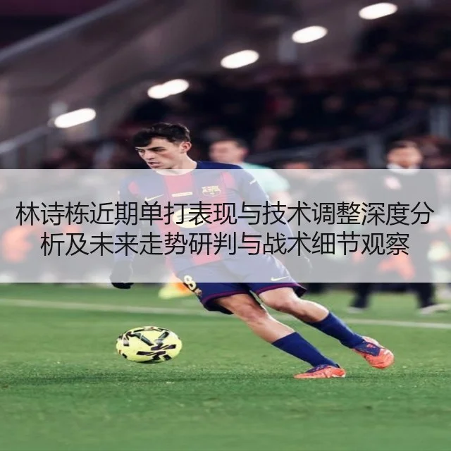 林诗栋近期单打表现与技术调整深度分析及未来走势研判与战术细节观察