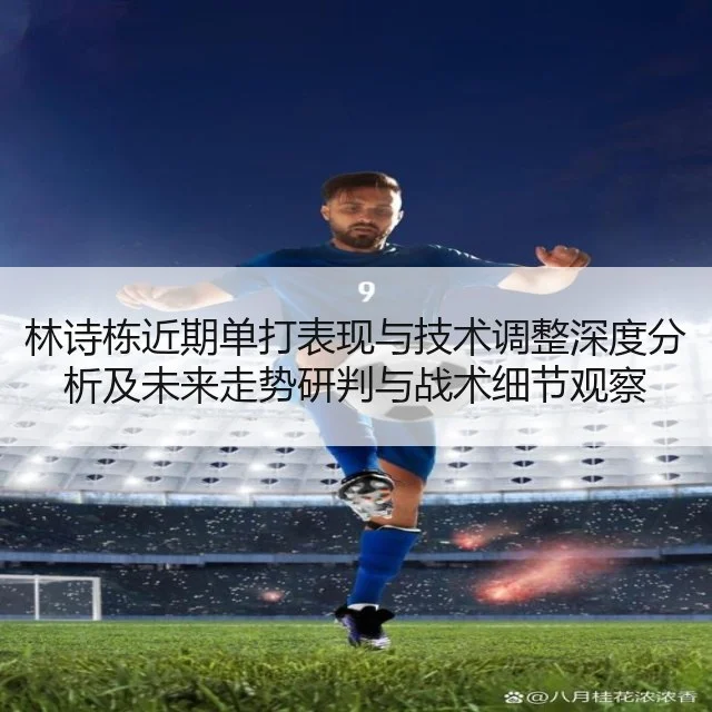 林诗栋近期单打表现与技术调整深度分析及未来走势研判与战术细节观察